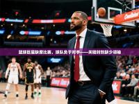 开运体育网页版-篮球巨星缺席比赛，球队负于对手——关键时刻缺少领袖