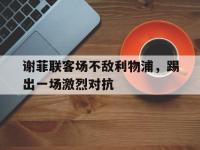 开云体育官网平台-包含谢菲联客场不敌利物浦，踢出一场激烈对抗的词条