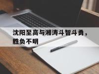 开云体育开云官网-沈阳至高与湘涛斗智斗勇，胜负不明
