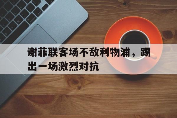 包含谢菲联客场不敌利物浦，踢出一场激烈对抗的词条